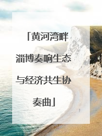 黄河湾畔 淄博奏响生态与经济共生协奏曲